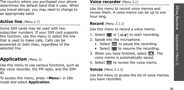 Menu functions    Application (Menu 3)39The country where you purchased your phone determines the default band that it uses. When you travel abroad, you may need to change to an appropriate band.Active line (Menu 2.7)Some SIM cards may be used with two subscriber numbers. If your SIM card supports this function, use this menu to select the line that is used to make calls. Calls can be answered on both lines, regardless of the selected line.Application (Menu 3)Use this menu to use various functions, such as the voice recorder, the FM radio, and the SIM-AT.To access this menu, press &lt;Menu&gt; in Idle mode and select Application.Voice recorder (Menu 3.1)Use this menu to record voice memos and review them. A voice memo can be up to one hour long.Record (Menu 3.1.1)Use this menu to record a voice memo.1. Select   or [ ] to start recording.2. Speak into the microphone.• Select   to pause the recording.• Select   to resume the recording.3. When you have finished, select  . The voice memo is automatically saved.4. Select   to review the voice memo.Voices (Menu 3.1.2)Use this menu to access the list of voice memos you have recorded.