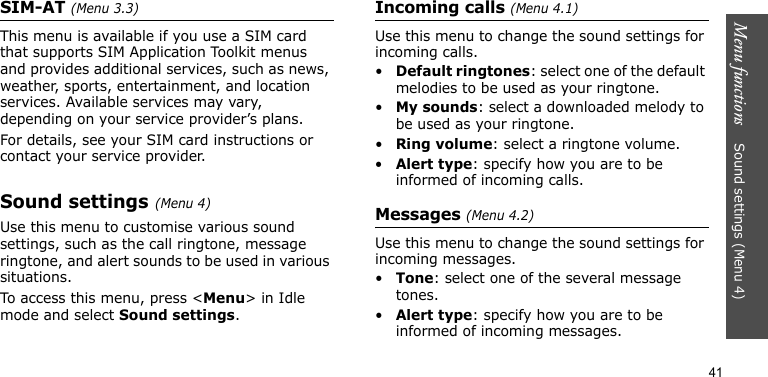Menu functions    Sound settings (Menu 4)41SIM-AT (Menu 3.3)This menu is available if you use a SIM card that supports SIM Application Toolkit menus and provides additional services, such as news, weather, sports, entertainment, and location services. Available services may vary, depending on your service provider’s plans.For details, see your SIM card instructions or contact your service provider.Sound settings (Menu 4)Use this menu to customise various sound settings, such as the call ringtone, message ringtone, and alert sounds to be used in various situations.To access this menu, press &lt;Menu&gt; in Idle mode and select Sound settings.Incoming calls (Menu 4.1)Use this menu to change the sound settings for incoming calls.•Default ringtones: select one of the default melodies to be used as your ringtone.•My sounds: select a downloaded melody to be used as your ringtone.•Ring volume: select a ringtone volume.•Alert type: specify how you are to be informed of incoming calls.Messages (Menu 4.2) Use this menu to change the sound settings for incoming messages. •Tone: select one of the several message tones. •Alert type: specify how you are to be informed of incoming messages. 