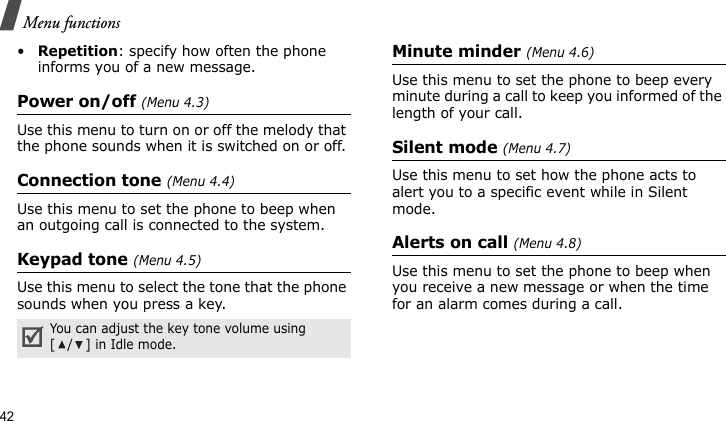 Menu functions42•Repetition: specify how often the phone informs you of a new message.Power on/off (Menu 4.3)Use this menu to turn on or off the melody that the phone sounds when it is switched on or off. Connection tone (Menu 4.4)Use this menu to set the phone to beep when an outgoing call is connected to the system.Keypad tone (Menu 4.5)Use this menu to select the tone that the phone sounds when you press a key. Minute minder (Menu 4.6)Use this menu to set the phone to beep every minute during a call to keep you informed of the length of your call.Silent mode (Menu 4.7)Use this menu to set how the phone acts to alert you to a specific event while in Silent mode.Alerts on call (Menu 4.8)Use this menu to set the phone to beep when you receive a new message or when the time for an alarm comes during a call.You can adjust the key tone volume using [ / ] in Idle mode.
