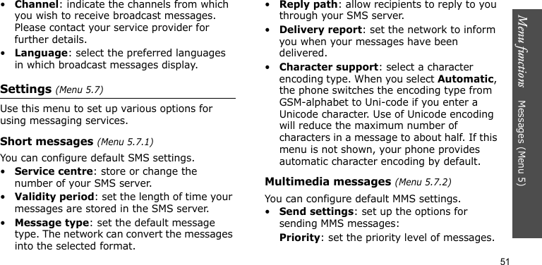 Menu functions    Messages (Menu 5)51•Channel: indicate the channels from which you wish to receive broadcast messages. Please contact your service provider for further details.•Language: select the preferred languages in which broadcast messages display.Settings (Menu 5.7)Use this menu to set up various options for using messaging services.Short messages (Menu 5.7.1)You can configure default SMS settings.•Service centre: store or change the number of your SMS server. •Validity period: set the length of time your messages are stored in the SMS server.•Message type: set the default message type. The network can convert the messages into the selected format.•Reply path: allow recipients to reply to you through your SMS server.•Delivery report: set the network to inform you when your messages have been delivered.•Character support: select a character encoding type. When you select Automatic, the phone switches the encoding type from GSM-alphabet to Uni-code if you enter a Unicode character. Use of Unicode encoding will reduce the maximum number of characters in a message to about half. If this menu is not shown, your phone provides automatic character encoding by default.Multimedia messages (Menu 5.7.2)You can configure default MMS settings.•Send settings: set up the options for sending MMS messages:Priority: set the priority level of messages.