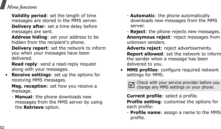 Menu functions52Validity period: set the length of time messages are stored in the MMS server.Delivery after: set a time delay before messages are sent.Address hiding: set your address to be hidden from the recipient’s phone.Delivery report: set the network to inform you when your messages have been delivered.Read reply: send a read-reply request along with your messages.•Receive settings: set up the options for receiving MMS messages.Msg. reception: set how you receive a message.- Manual: the phone downloads new messages from the MMS server by using the Retrieve option.- Automatic: the phone automatically downloads new messages from the MMS server.- Reject: the phone rejects new messages.Anonymous reject: reject messages from unknown senders.Adverts reject: reject advertisements.Report allowed: set the network to inform the sender when a message has been delivered to you.•MMS profiles: configure required network settings for MMS.Current profile: select a profile.Profile setting: customise the options for each profile:- Profile name: assign a name to the MMS profile. Check with your service provider before you change any MMS settings on your phone.