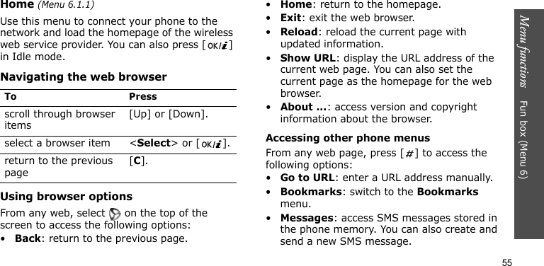 Menu functions    Fun box (Menu 6)55Home (Menu 6.1.1)Use this menu to connect your phone to the network and load the homepage of the wireless web service provider. You can also press [ ] in Idle mode.Navigating the web browserUsing browser optionsFrom any web, select   on the top of the screen to access the following options:•Back: return to the previous page.•Home: return to the homepage.•Exit: exit the web browser.•Reload: reload the current page with updated information.•Show URL: display the URL address of the current web page. You can also set the current page as the homepage for the web browser.•About ...: access version and copyright information about the browser.Accessing other phone menusFrom any web page, press [ ] to access the following options:•Go to URL: enter a URL address manually.•Bookmarks: switch to the Bookmarks menu.•Messages: access SMS messages stored in the phone memory. You can also create and send a new SMS message.To Pressscroll through browser items [Up] or [Down]. select a browser item &lt;Select&gt; or [ ].return to the previous page[C].