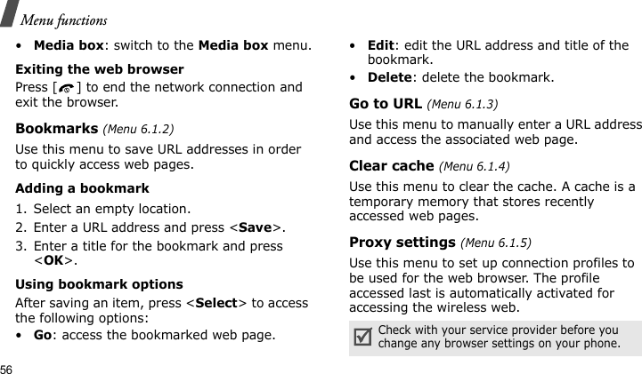 Menu functions56•Media box: switch to the Media box menu.Exiting the web browserPress [ ] to end the network connection and exit the browser.Bookmarks (Menu 6.1.2)Use this menu to save URL addresses in order to quickly access web pages.Adding a bookmark1. Select an empty location. 2. Enter a URL address and press &lt;Save&gt;.3. Enter a title for the bookmark and press &lt;OK&gt;.Using bookmark optionsAfter saving an item, press &lt;Select&gt; to access the following options:•Go: access the bookmarked web page.•Edit: edit the URL address and title of the bookmark.•Delete: delete the bookmark.Go to URL (Menu 6.1.3)Use this menu to manually enter a URL address and access the associated web page.Clear cache (Menu 6.1.4)Use this menu to clear the cache. A cache is a temporary memory that stores recently accessed web pages.Proxy settings (Menu 6.1.5)Use this menu to set up connection profiles to be used for the web browser. The profile accessed last is automatically activated for accessing the wireless web.Check with your service provider before you change any browser settings on your phone.