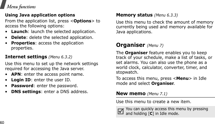 Menu functions60Using Java application optionsFrom the application list, press &lt;Options&gt; to access the following options:•Launch: launch the selected application.•Delete: delete the selected application.•Properties: access the application properties.Internet settings (Menu 6.3.2)Use this menu to set up the network settings required for accessing the Java server.•APN: enter the access point name.•Login ID: enter the user ID.•Password: enter the password.•DNS settings: enter a DNS address.Memory status (Menu 6.3.3)Use this menu to check the amount of memory currently being used and memory available for Java applications.Organiser (Menu 7)The Organiser feature enables you to keep track of your schedule, make a list of tasks, or set alarms. You can also use the phone as a world clock, calculator, converter, timer, and stopwatch.To access this menu, press &lt;Menu&gt; in Idle mode and select Organiser.New memo (Menu 7.1)Use this menu to create a new item.You can quickly access this menu by pressing and holding [C] in Idle mode.