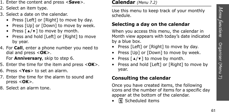 Menu functions    Organiser (Menu 7)611. Enter the content and press &lt;Save&gt;.2. Select an item type.3. Select a date on the calendar.• Press [Left] or [Right] to move by day.• Press [Up] or [Down] to move by week.• Press [ / ] to move by month.• Press and hold [Left] or [Right] to move by year.4. For Call, enter a phone number you need to dial and press &lt;OK&gt;.For Anniversary, skip to step 6.5. Enter the time for the item and press &lt;OK&gt;.6. Press &lt;Yes&gt; to set an alarm.7. Enter the time for the alarm to sound and press &lt;OK&gt;.8. Select an alarm tone.Calendar (Menu 7.2)Use this menu to keep track of your monthly schedule.Selecting a day on the calendarWhen you access this menu, the calendar in Month view appears with today’s date indicated by a blue box. • Press [Left] or [Right] to move by day.• Press [Up] or [Down] to move by week.• Press [ / ] to move by month.• Press and hold [Left] or [Right] to move by year.Consulting the calendarOnce you have created items, the following icons and the number of items for a specific day appear at the bottom of the calendar.•  Scheduled items