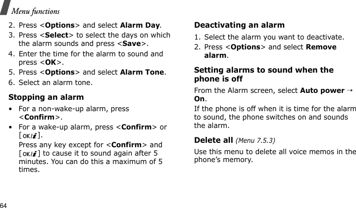 Menu functions642. Press &lt;Options&gt; and select Alarm Day.3. Press &lt;Select&gt; to select the days on which the alarm sounds and press &lt;Save&gt;.4. Enter the time for the alarm to sound and press &lt;OK&gt;.5. Press &lt;Options&gt; and select Alarm Tone.6. Select an alarm tone.Stopping an alarm• For a non-wake-up alarm, press &lt;Confirm&gt;.• For a wake-up alarm, press &lt;Confirm&gt; or [].Press any key except for &lt;Confirm&gt; and [ ] to cause it to sound again after 5 minutes. You can do this a maximum of 5 times.Deactivating an alarm1. Select the alarm you want to deactivate.2. Press &lt;Options&gt; and select Remove alarm.Setting alarms to sound when the phone is offFrom the Alarm screen, select Auto power → On.If the phone is off when it is time for the alarm to sound, the phone switches on and sounds the alarm.Delete all (Menu 7.5.3)Use this menu to delete all voice memos in the phone’s memory.