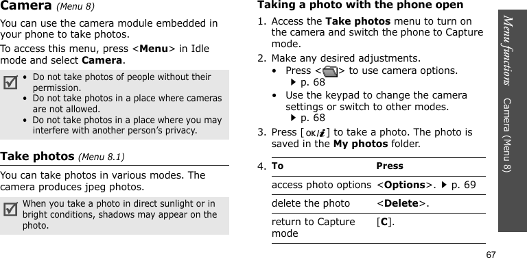 Menu functions    Camera (Menu 8)67Camera (Menu 8) You can use the camera module embedded in your phone to take photos.To access this menu, press &lt;Menu&gt; in Idle mode and select Camera.Take photos (Menu 8.1)You can take photos in various modes. The camera produces jpeg photos.Taking a photo with the phone open1. Access the Take photos menu to turn on the camera and switch the phone to Capture mode. 2. Make any desired adjustments.• Press &lt; &gt; to use camera options.p. 68• Use the keypad to change the camera settings or switch to other modes.p. 683. Press [ ] to take a photo. The photo is saved in the My photos folder.•  Do not take photos of people without their permission.•  Do not take photos in a place where cameras are not allowed.•  Do not take photos in a place where you may interfere with another person’s privacy.When you take a photo in direct sunlight or in bright conditions, shadows may appear on the photo.4.To Pressaccess photo options &lt;Options&gt;.p. 69delete the photo &lt;Delete&gt;.return to Capture mode[C].