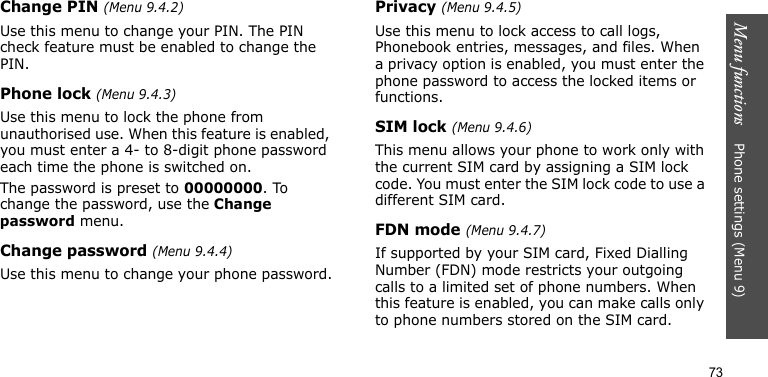 Menu functions    Phone settings (Menu 9)73Change PIN (Menu 9.4.2)Use this menu to change your PIN. The PIN check feature must be enabled to change the PIN.Phone lock (Menu 9.4.3)Use this menu to lock the phone from unauthorised use. When this feature is enabled, you must enter a 4- to 8-digit phone password each time the phone is switched on.The password is preset to 00000000. To change the password, use the Change password menu.Change password (Menu 9.4.4)Use this menu to change your phone password.Privacy (Menu 9.4.5)Use this menu to lock access to call logs, Phonebook entries, messages, and files. When a privacy option is enabled, you must enter the phone password to access the locked items or functions.SIM lock (Menu 9.4.6)This menu allows your phone to work only with the current SIM card by assigning a SIM lock code. You must enter the SIM lock code to use a different SIM card.FDN mode (Menu 9.4.7)If supported by your SIM card, Fixed Dialling Number (FDN) mode restricts your outgoing calls to a limited set of phone numbers. When this feature is enabled, you can make calls only to phone numbers stored on the SIM card.