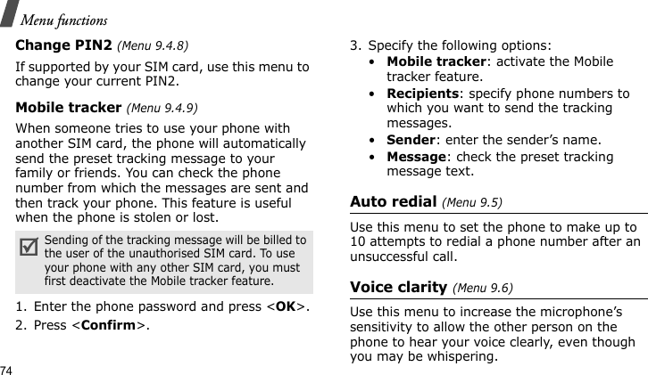Menu functions74Change PIN2 (Menu 9.4.8)If supported by your SIM card, use this menu to change your current PIN2.Mobile tracker (Menu 9.4.9)When someone tries to use your phone with another SIM card, the phone will automatically send the preset tracking message to your family or friends. You can check the phone number from which the messages are sent and then track your phone. This feature is useful when the phone is stolen or lost.1. Enter the phone password and press &lt;OK&gt;.2. Press &lt;Confirm&gt;.3. Specify the following options:•Mobile tracker: activate the Mobile tracker feature. •Recipients: specify phone numbers to which you want to send the tracking messages.•Sender: enter the sender’s name.•Message: check the preset tracking message text.Auto redial (Menu 9.5)Use this menu to set the phone to make up to 10 attempts to redial a phone number after an unsuccessful call.Voice clarity (Menu 9.6)Use this menu to increase the microphone’s sensitivity to allow the other person on the phone to hear your voice clearly, even though you may be whispering.Sending of the tracking message will be billed to the user of the unauthorised SIM card. To use your phone with any other SIM card, you must first deactivate the Mobile tracker feature.