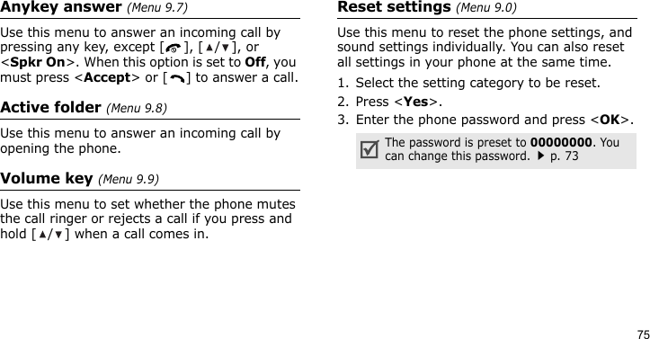 75Anykey answer (Menu 9.7)Use this menu to answer an incoming call by pressing any key, except [ ], [ / ], or &lt;Spkr On&gt;. When this option is set to Off, you must press &lt;Accept&gt; or [ ] to answer a call.Active folder (Menu 9.8)Use this menu to answer an incoming call by opening the phone.Volume key (Menu 9.9)Use this menu to set whether the phone mutes the call ringer or rejects a call if you press and hold [ / ] when a call comes in.Reset settings (Menu 9.0)Use this menu to reset the phone settings, and sound settings individually. You can also reset all settings in your phone at the same time.1. Select the setting category to be reset.2. Press &lt;Yes&gt;.3. Enter the phone password and press &lt;OK&gt;.The password is preset to 00000000. You can change this password.p. 73