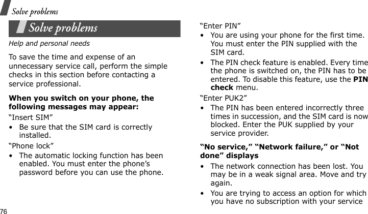 Solve problems76Solve problemsHelp and personal needsTo save the time and expense of an unnecessary service call, perform the simple checks in this section before contacting a service professional.When you switch on your phone, the following messages may appear:“Insert SIM”• Be sure that the SIM card is correctly installed.“Phone lock”• The automatic locking function has been enabled. You must enter the phone’s password before you can use the phone.“Enter PIN”• You are using your phone for the first time. You must enter the PIN supplied with the SIM card.• The PIN check feature is enabled. Every time the phone is switched on, the PIN has to be entered. To disable this feature, use the PIN check menu.“Enter PUK2”• The PIN has been entered incorrectly three times in succession, and the SIM card is now blocked. Enter the PUK supplied by your service provider.“No service,” “Network failure,” or “Not done” displays• The network connection has been lost. You may be in a weak signal area. Move and try again.• You are trying to access an option for which you have no subscription with your service 