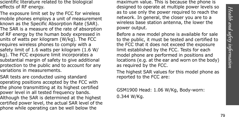 Health and safety information79scientific literature related to the biological effects of RF energy.The exposure limit set by the FCC for wireless mobile phones employs a unit of measurement known as the Specific Absorption Rate (SAR). The SAR is a measure of the rate of absorption of RF energy by the human body expressed in units of watts per kilogram (W/kg). The FCC requires wireless phones to comply with a safety limit of 1.6 watts per kilogram (1.6 W/kg). The FCC exposure limit incorporates a substantial margin of safety to give additional protection to the public and to account for any variations in measurements.SAR tests are conducted using standard operating positions accepted by the FCC with the phone transmitting at its highest certified power level in all tested frequency bands. Although the SAR is determined at the highest certified power level, the actual SAR level of the phone while operating can be well below the maximum value. This is because the phone is designed to operate at multiple power levels so as to use only the power required to reach the network. In general, the closer you are to a wireless base station antenna, the lower the power output.Before a new model phone is available for sale to the public, it must be tested and certified to the FCC that it does not exceed the exposure limit established by the FCC. Tests for each model phone are performed in positions and locations (e.g. at the ear and worn on the body) as required by the FCC.  The highest SAR values for this model phone as reported to the FCC are: GSM1900 Head: 1.06 W/Kg, Body-worn:0.344 W/Kg.