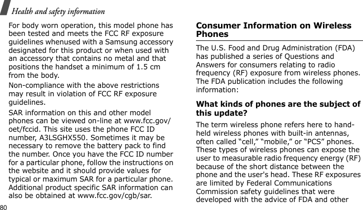 Health and safety information80For body worn operation, this model phone has been tested and meets the FCC RF exposure guidelines whenused with a Samsung accessory designated for this product or when used with an accessory that contains no metal and that positions the handset a minimum of 1.5 cm from the body. Non-compliance with the above restrictions may result in violation of FCC RF exposure guidelines.SAR information on this and other model phones can be viewed on-line at www.fcc.gov/oet/fccid. This site uses the phone FCC ID number, A3LSGHX550. Sometimes it may be necessary to remove the battery pack to find the number. Once you have the FCC ID number for a particular phone, follow the instructions on the website and it should provide values for typical or maximum SAR for a particular phone. Additional product specific SAR information can also be obtained at www.fcc.gov/cgb/sar.Consumer Information on Wireless PhonesThe U.S. Food and Drug Administration (FDA) has published a series of Questions and Answers for consumers relating to radio frequency (RF) exposure from wireless phones. The FDA publication includes the following information:What kinds of phones are the subject of this update?The term wireless phone refers here to hand-held wireless phones with built-in antennas, often called “cell,” “mobile,” or “PCS” phones. These types of wireless phones can expose the user to measurable radio frequency energy (RF) because of the short distance between the phone and the user&apos;s head. These RF exposures are limited by Federal Communications Commission safety guidelines that were developed with the advice of FDA and other 
