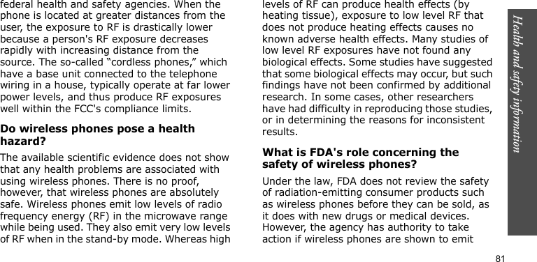 Health and safety information81federal health and safety agencies. When the phone is located at greater distances from the user, the exposure to RF is drastically lower because a person&apos;s RF exposure decreases rapidly with increasing distance from the source. The so-called “cordless phones,” which have a base unit connected to the telephone wiring in a house, typically operate at far lower power levels, and thus produce RF exposures well within the FCC&apos;s compliance limits.Do wireless phones pose a health hazard?The available scientific evidence does not show that any health problems are associated with using wireless phones. There is no proof, however, that wireless phones are absolutely safe. Wireless phones emit low levels of radio frequency energy (RF) in the microwave range while being used. They also emit very low levels of RF when in the stand-by mode. Whereas high levels of RF can produce health effects (by heating tissue), exposure to low level RF that does not produce heating effects causes no known adverse health effects. Many studies of low level RF exposures have not found any biological effects. Some studies have suggested that some biological effects may occur, but such findings have not been confirmed by additional research. In some cases, other researchers have had difficulty in reproducing those studies, or in determining the reasons for inconsistent results.What is FDA&apos;s role concerning the safety of wireless phones?Under the law, FDA does not review the safety of radiation-emitting consumer products such as wireless phones before they can be sold, as it does with new drugs or medical devices. However, the agency has authority to take action if wireless phones are shown to emit 