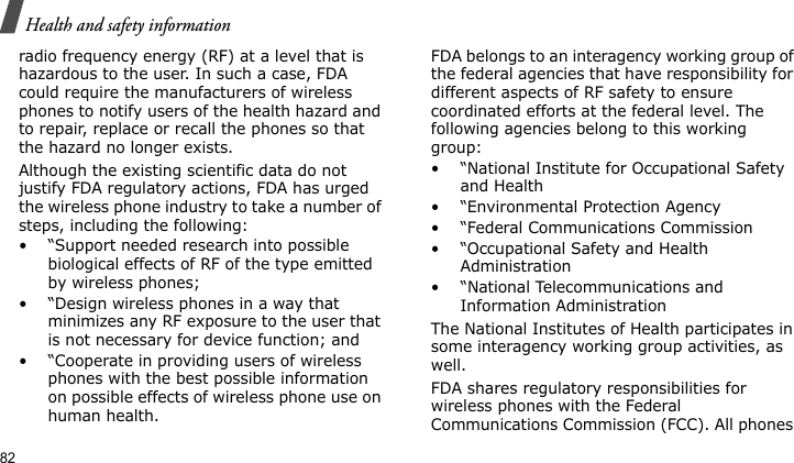 Health and safety information82radio frequency energy (RF) at a level that is hazardous to the user. In such a case, FDA could require the manufacturers of wireless phones to notify users of the health hazard and to repair, replace or recall the phones so that the hazard no longer exists.Although the existing scientific data do not justify FDA regulatory actions, FDA has urged the wireless phone industry to take a number of steps, including the following:• “Support needed research into possible biological effects of RF of the type emitted by wireless phones;• “Design wireless phones in a way that minimizes any RF exposure to the user that is not necessary for device function; and• “Cooperate in providing users of wireless phones with the best possible information on possible effects of wireless phone use on human health.FDA belongs to an interagency working group of the federal agencies that have responsibility for different aspects of RF safety to ensure coordinated efforts at the federal level. The following agencies belong to this working group:• “National Institute for Occupational Safety and Health• “Environmental Protection Agency• “Federal Communications Commission• “Occupational Safety and Health Administration• “National Telecommunications and Information AdministrationThe National Institutes of Health participates in some interagency working group activities, as well.FDA shares regulatory responsibilities for wireless phones with the Federal Communications Commission (FCC). All phones 