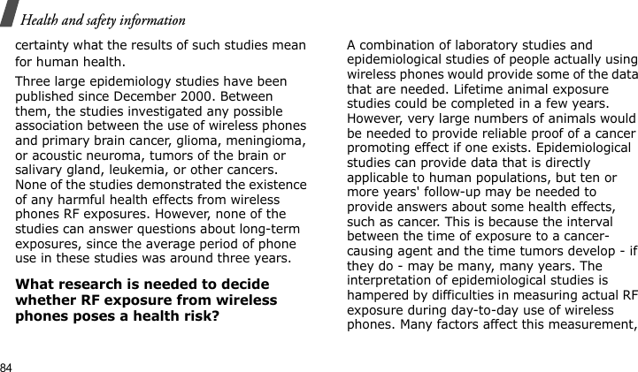 Health and safety information84certainty what the results of such studies mean for human health.Three large epidemiology studies have been published since December 2000. Between them, the studies investigated any possible association between the use of wireless phones and primary brain cancer, glioma, meningioma, or acoustic neuroma, tumors of the brain or salivary gland, leukemia, or other cancers. None of the studies demonstrated the existence of any harmful health effects from wireless phones RF exposures. However, none of the studies can answer questions about long-term exposures, since the average period of phone use in these studies was around three years.What research is needed to decide whether RF exposure from wireless phones poses a health risk?A combination of laboratory studies and epidemiological studies of people actually using wireless phones would provide some of the data that are needed. Lifetime animal exposure studies could be completed in a few years. However, very large numbers of animals would be needed to provide reliable proof of a cancer promoting effect if one exists. Epidemiological studies can provide data that is directly applicable to human populations, but ten or more years&apos; follow-up may be needed to provide answers about some health effects, such as cancer. This is because the interval between the time of exposure to a cancer-causing agent and the time tumors develop - if they do - may be many, many years. The interpretation of epidemiological studies is hampered by difficulties in measuring actual RF exposure during day-to-day use of wireless phones. Many factors affect this measurement, 