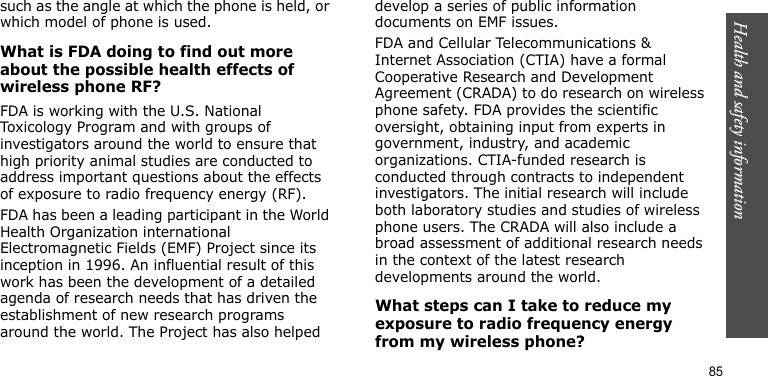Health and safety information85such as the angle at which the phone is held, or which model of phone is used.What is FDA doing to find out more about the possible health effects of wireless phone RF?FDA is working with the U.S. National Toxicology Program and with groups of investigators around the world to ensure that high priority animal studies are conducted to address important questions about the effects of exposure to radio frequency energy (RF).FDA has been a leading participant in the World Health Organization international Electromagnetic Fields (EMF) Project since its inception in 1996. An influential result of this work has been the development of a detailed agenda of research needs that has driven the establishment of new research programs around the world. The Project has also helped develop a series of public information documents on EMF issues.FDA and Cellular Telecommunications &amp; Internet Association (CTIA) have a formal Cooperative Research and Development Agreement (CRADA) to do research on wireless phone safety. FDA provides the scientific oversight, obtaining input from experts in government, industry, and academic organizations. CTIA-funded research is conducted through contracts to independent investigators. The initial research will include both laboratory studies and studies of wireless phone users. The CRADA will also include a broad assessment of additional research needs in the context of the latest research developments around the world.What steps can I take to reduce my exposure to radio frequency energy from my wireless phone?