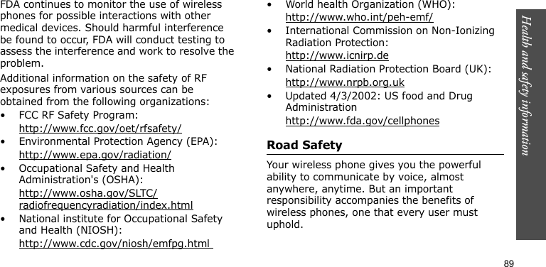 Health and safety information89FDA continues to monitor the use of wireless phones for possible interactions with other medical devices. Should harmful interference be found to occur, FDA will conduct testing to assess the interference and work to resolve the problem.Additional information on the safety of RF exposures from various sources can be obtained from the following organizations:• FCC RF Safety Program:http://www.fcc.gov/oet/rfsafety/• Environmental Protection Agency (EPA):http://www.epa.gov/radiation/• Occupational Safety and Health Administration&apos;s (OSHA): http://www.osha.gov/SLTC/radiofrequencyradiation/index.html• National institute for Occupational Safety and Health (NIOSH):http://www.cdc.gov/niosh/emfpg.html • World health Organization (WHO):http://www.who.int/peh-emf/• International Commission on Non-Ionizing Radiation Protection:http://www.icnirp.de• National Radiation Protection Board (UK):http://www.nrpb.org.uk• Updated 4/3/2002: US food and Drug Administrationhttp://www.fda.gov/cellphonesRoad SafetyYour wireless phone gives you the powerful ability to communicate by voice, almost anywhere, anytime. But an important responsibility accompanies the benefits of wireless phones, one that every user must uphold.