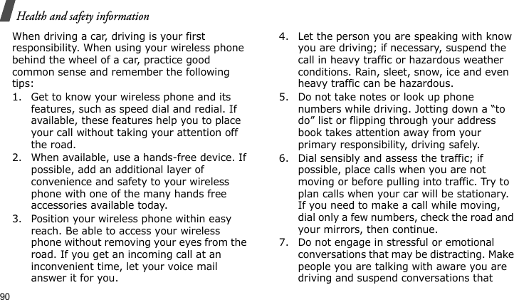 Health and safety information90When driving a car, driving is your first responsibility. When using your wireless phone behind the wheel of a car, practice good common sense and remember the following tips:1. Get to know your wireless phone and its features, such as speed dial and redial. If available, these features help you to place your call without taking your attention off the road.2. When available, use a hands-free device. If possible, add an additional layer of convenience and safety to your wireless phone with one of the many hands free accessories available today.3. Position your wireless phone within easy reach. Be able to access your wireless phone without removing your eyes from the road. If you get an incoming call at an inconvenient time, let your voice mail answer it for you.4. Let the person you are speaking with know you are driving; if necessary, suspend the call in heavy traffic or hazardous weather conditions. Rain, sleet, snow, ice and even heavy traffic can be hazardous.5. Do not take notes or look up phone numbers while driving. Jotting down a “to do” list or flipping through your address book takes attention away from your primary responsibility, driving safely.6. Dial sensibly and assess the traffic; if possible, place calls when you are not moving or before pulling into traffic. Try to plan calls when your car will be stationary. If you need to make a call while moving, dial only a few numbers, check the road and your mirrors, then continue.7. Do not engage in stressful or emotional conversations that may be distracting. Make people you are talking with aware you are driving and suspend conversations that 