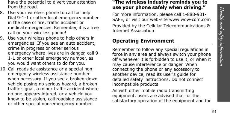 Health and safety information91have the potential to divert your attention from the road.8. Use your wireless phone to call for help. Dial 9-1-1 or other local emergency number in the case of fire, traffic accident or medical emergencies. Remember, it is a free call on your wireless phone!9. Use your wireless phone to help others in emergencies. If you see an auto accident, crime in progress or other serious emergency where lives are in danger, call 9-1-1 or other local emergency number, as you would want others to do for you.10. Call roadside assistance or a special non-emergency wireless assistance number when necessary. If you see a broken-down vehicle posing no serious hazard, a broken traffic signal, a minor traffic accident where no one appears injured, or a vehicle you know to be stolen, call roadside assistance or other special non-emergency number.“The wireless industry reminds you to use your phone safely when driving.”For more information, please call 1-888-901-SAFE, or visit our web-site www.wow-com.comProvided by the Cellular Telecommunications &amp; Internet AssociationOperating EnvironmentRemember to follow any special regulations in force in any area and always switch your phone off whenever it is forbidden to use it, or when it may cause interference or danger. When connecting the phone or any accessory to another device, read its user&apos;s guide for detailed safety instructions. Do not connect incompatible products.As with other mobile radio transmitting equipment, users are advised that for the satisfactory operation of the equipment and for 