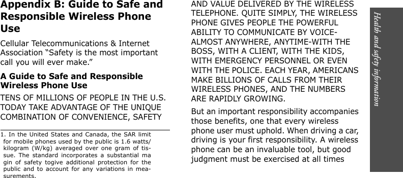 Health and safety information       Appendix B: Guide to Safe and Responsible Wireless Phone UseCellular Telecommunications &amp; Internet Association “Safety is the most important call you will ever make.”A Guide to Safe and Responsible Wireless Phone UseTENS OF MILLIONS OF PEOPLE IN THE U.S. TODAY TAKE ADVANTAGE OF THE UNIQUE COMBINATION OF CONVENIENCE, SAFETY AND VALUE DELIVERED BY THE WIRELESS TELEPHONE. QUITE SIMPLY, THE WIRELESS PHONE GIVES PEOPLE THE POWERFUL ABILITY TO COMMUNICATE BY VOICE-ALMOST ANYWHERE, ANYTIME-WITH THE BOSS, WITH A CLIENT, WITH THE KIDS, WITH EMERGENCY PERSONNEL OR EVEN WITH THE POLICE. EACH YEAR, AMERICANS MAKE BILLIONS OF CALLS FROM THEIR WIRELESS PHONES, AND THE NUMBERS ARE RAPIDLY GROWING.But an important responsibility accompanies those benefits, one that every wireless phone user must uphold. When driving a car, driving is your first responsibility. A wireless phone can be an invaluable tool, but good judgment must be exercised at all times 1. In the United States and Canada, the SAR limitfor mobile phones used by the public is 1.6 watts/kilogram (W/kg) averaged over one gram of tis-sue. The standard incorporates a substantial magin of safety togive additional protection for thepublic and to account for any variations in mea-surements.