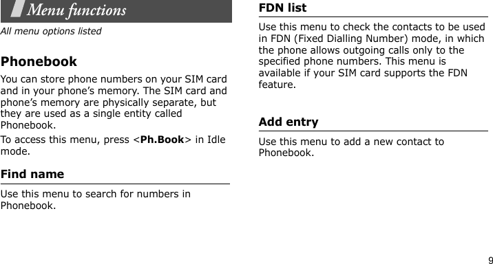 9Menu functionsAll menu options listedPhonebookYou can store phone numbers on your SIM card and in your phone’s memory. The SIM card and phone’s memory are physically separate, but they are used as a single entity called Phonebook.To access this menu, press &lt;Ph.Book&gt; in Idle mode.Find nameUse this menu to search for numbers in Phonebook.FDN listUse this menu to check the contacts to be used in FDN (Fixed Dialling Number) mode, in which the phone allows outgoing calls only to the specified phone numbers. This menu is available if your SIM card supports the FDN feature. Add entryUse this menu to add a new contact to Phonebook.