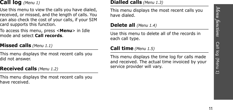 Menu functions    Call log(Menu 1)11Call log(Menu 1)Use this menu to view the calls you have dialed, received, or missed, and the length of calls. You can also check the cost of your calls, if your SIM card supports this function.To access this menu, press &lt;Menu&gt; in Idle mode and select Call records.Missed calls (Menu 1.1)This menu displays the most recent calls you did not answer. Received calls (Menu 1.2)This menu displays the most recent calls you have received.Dialled calls (Menu 1.3)This menu displays the most recent calls you have dialed.Delete all (Menu 1.4)Use this menu to delete all of the records in each call type.Call time (Menu 1.5)This menu displays the time log for calls made and received. The actual time invoiced by your service provider will vary.