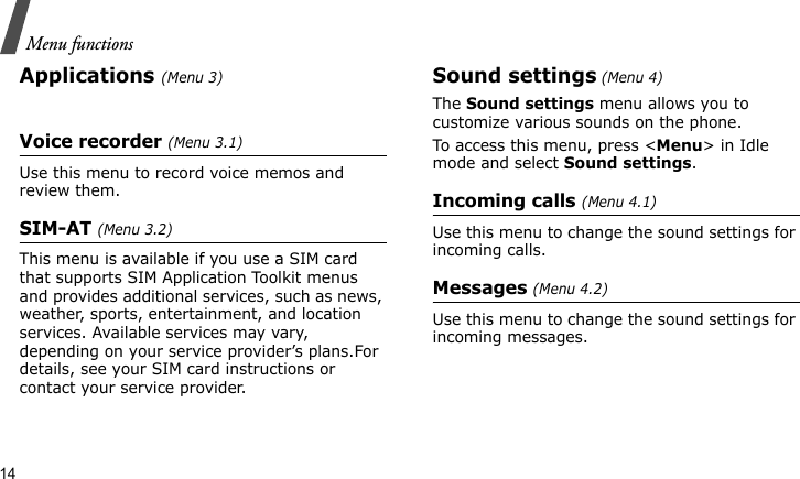Menu functions14Applications (Menu 3)Voice recorder (Menu 3.1)Use this menu to record voice memos and review them.SIM-AT (Menu 3.2)This menu is available if you use a SIM card that supports SIM Application Toolkit menus and provides additional services, such as news, weather, sports, entertainment, and location services. Available services may vary, depending on your service provider’s plans.For details, see your SIM card instructions or contact your service provider.Sound settings (Menu 4)The Sound settings menu allows you to customize various sounds on the phone.To access this menu, press &lt;Menu&gt; in Idle mode and select Sound settings.Incoming calls (Menu 4.1)Use this menu to change the sound settings for incoming calls.Messages (Menu 4.2)Use this menu to change the sound settings for incoming messages.