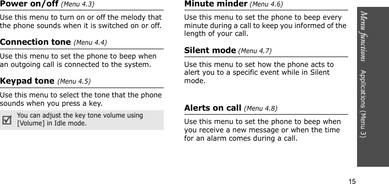 Menu functions    Applications (Menu 3)15Power on/off (Menu 4.3)Use this menu to turn on or off the melody that the phone sounds when it is switched on or off. Connection tone (Menu 4.4)Use this menu to set the phone to beep when an outgoing call is connected to the system.Keypad tone(Menu 4.5)Use this menu to select the tone that the phone sounds when you press a key.Minute minder (Menu 4.6)Use this menu to set the phone to beep every minute during a call to keep you informed of the length of your call.Silent mode (Menu 4.7)Use this menu to set how the phone acts to alert you to a specific event while in Silent mode.Alerts on call (Menu 4.8)Use this menu to set the phone to beep when you receive a new message or when the time for an alarm comes during a call.You can adjust the key tone volume using [Volume] in Idle mode.