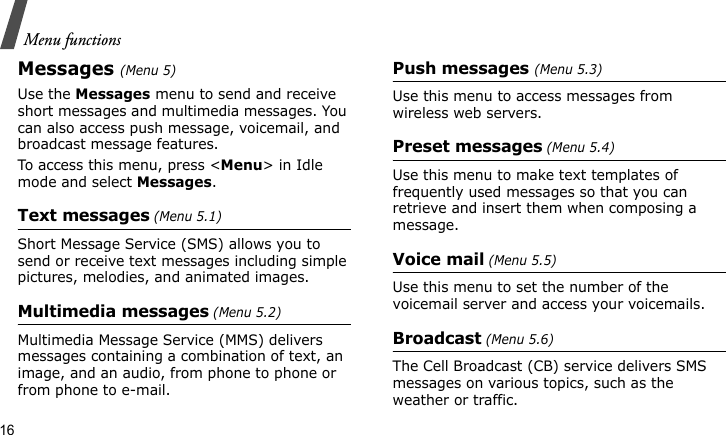 Menu functions16Messages(Menu 5)Use the Messages menu to send and receive short messages and multimedia messages. You can also access push message, voicemail, and broadcast message features.To access this menu, press &lt;Menu&gt; in Idle mode and select Messages.Text messages (Menu 5.1)Short Message Service (SMS) allows you to send or receive text messages including simple pictures, melodies, and animated images.Multimedia messages (Menu 5.2)Multimedia Message Service (MMS) delivers messages containing a combination of text, an image, and an audio, from phone to phone or from phone to e-mail.Push messages (Menu 5.3)Use this menu to access messages from wireless web servers.Preset messages (Menu 5.4)Use this menu to make text templates of frequently used messages so that you can retrieve and insert them when composing a message.Voice mail (Menu 5.5)Use this menu to set the number of the voicemail server and access your voicemails.Broadcast (Menu 5.6)The Cell Broadcast (CB) service delivers SMS messages on various topics, such as the weather or traffic.