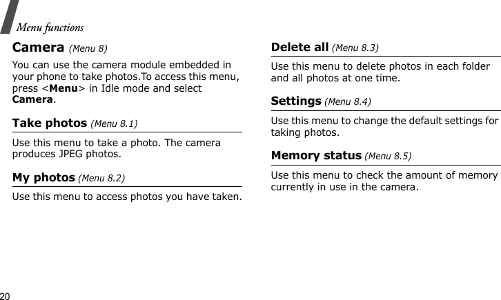 Menu functions20Camera (Menu 8)You can use the camera module embedded in your phone to take photos.To access this menu, press &lt;Menu&gt; in Idle mode and select Camera.Take photos (Menu 8.1)Use this menu to take a photo. The camera produces JPEG photos.My photos (Menu 8.2)Use this menu to access photos you have taken.Delete all (Menu 8.3)Use this menu to delete photos in each folder and all photos at one time.Settings (Menu 8.4)Use this menu to change the default settings for taking photos.Memory status (Menu 8.5)Use this menu to check the amount of memory currently in use in the camera.