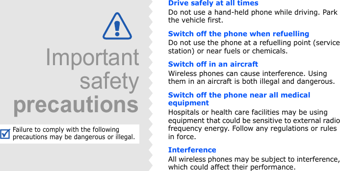 Drive safely at all timesDo not use a hand-held phone while driving. Park the vehicle first. Switch off the phone when refuellingDo not use the phone at a refuelling point (service station) or near fuels or chemicals.Switch off in an aircraftWireless phones can cause interference. Using them in an aircraft is both illegal and dangerous.Switch off the phone near all medical equipmentHospitals or health care facilities may be using equipment that could be sensitive to external radio frequency energy. Follow any regulations or rules in force.InterferenceAll wireless phones may be subject to interference, which could affect their performance.ImportantsafetyprecautionsFailure to comply with the following precautions may be dangerous or illegal.