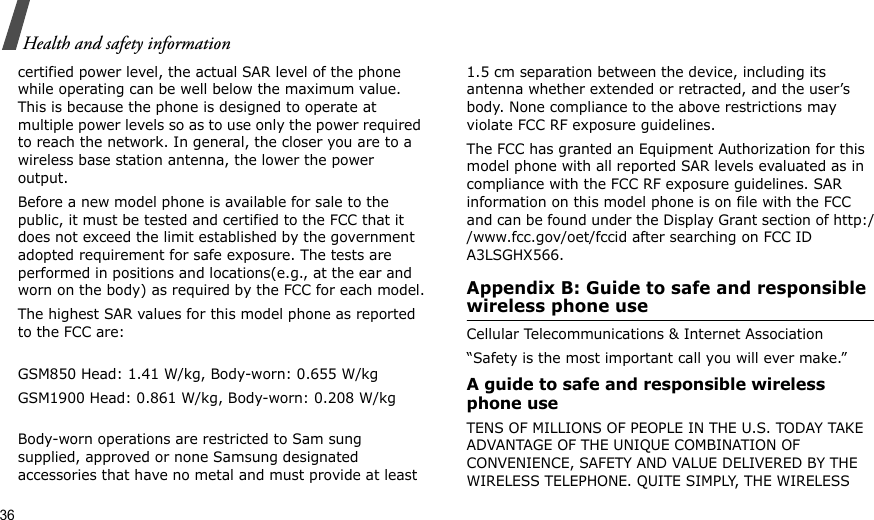 36Health and safety informationcertified power level, the actual SAR level of the phone while operating can be well below the maximum value. This is because the phone is designed to operate at multiple power levels so as to use only the power required to reach the network. In general, the closer you are to a wireless base station antenna, the lower the power output.Before a new model phone is available for sale to the public, it must be tested and certified to the FCC that it does not exceed the limit established by the government adopted requirement for safe exposure. The tests are performed in positions and locations(e.g., at the ear and worn on the body) as required by the FCC for each model.The highest SAR values for this model phone as reported to the FCC are:GSM850 Head: 1.41 W/kg, Body-worn: 0.655 W/kgGSM1900 Head: 0.861 W/kg, Body-worn: 0.208 W/kgBody-worn operations are restricted to Sam sung supplied, approved or none Samsung designated accessories that have no metal and must provide at least 1.5 cm separation between the device, including its antenna whether extended or retracted, and the user’s body. None compliance to the above restrictions may violate FCC RF exposure guidelines.The FCC has granted an Equipment Authorization for this model phone with all reported SAR levels evaluated as in compliance with the FCC RF exposure guidelines. SAR information on this model phone is on file with the FCC and can be found under the Display Grant section of http://www.fcc.gov/oet/fccid after searching on FCC ID A3LSGHX566.Appendix B: Guide to safe and responsible wireless phone useCellular Telecommunications &amp; Internet Association“Safety is the most important call you will ever make.”A guide to safe and responsible wireless phone useTENS OF MILLIONS OF PEOPLE IN THE U.S. TODAY TAKE ADVANTAGE OF THE UNIQUE COMBINATION OF CONVENIENCE, SAFETY AND VALUE DELIVERED BY THE WIRELESS TELEPHONE. QUITE SIMPLY, THE WIRELESS 