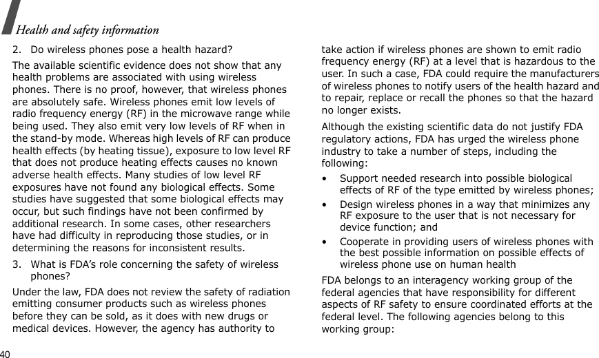 40Health and safety information2. Do wireless phones pose a health hazard?The available scientific evidence does not show that any health problems are associated with using wireless phones. There is no proof, however, that wireless phones are absolutely safe. Wireless phones emit low levels of radio frequency energy (RF) in the microwave range while being used. They also emit very low levels of RF when in the stand-by mode. Whereas high levels of RF can produce health effects (by heating tissue), exposure to low level RF that does not produce heating effects causes no known adverse health effects. Many studies of low level RF exposures have not found any biological effects. Some studies have suggested that some biological effects may occur, but such findings have not been confirmed by additional research. In some cases, other researchers have had difficulty in reproducing those studies, or in determining the reasons for inconsistent results.3. What is FDA’s role concerning the safety of wireless phones?Under the law, FDA does not review the safety of radiation emitting consumer products such as wireless phones before they can be sold, as it does with new drugs or medical devices. However, the agency has authority to take action if wireless phones are shown to emit radio frequency energy (RF) at a level that is hazardous to the user. In such a case, FDA could require the manufacturers of wireless phones to notify users of the health hazard and to repair, replace or recall the phones so that the hazard no longer exists.Although the existing scientific data do not justify FDA regulatory actions, FDA has urged the wireless phone industry to take a number of steps, including the following:• Support needed research into possible biological effects of RF of the type emitted by wireless phones;• Design wireless phones in a way that minimizes any RF exposure to the user that is not necessary for device function; and• Cooperate in providing users of wireless phones with the best possible information on possible effects of wireless phone use on human healthFDA belongs to an interagency working group of the federal agencies that have responsibility for different aspects of RF safety to ensure coordinated efforts at the federal level. The following agencies belong to this working group: