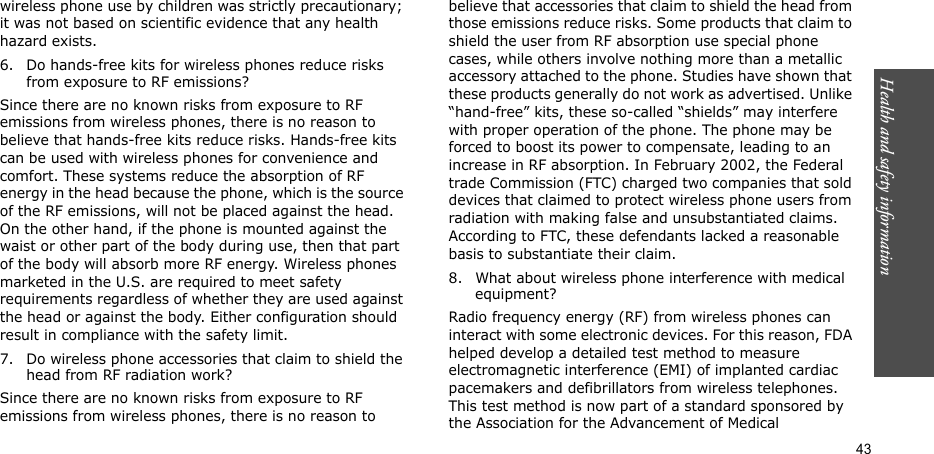 Health and safety information    43wireless phone use by children was strictly precautionary; it was not based on scientific evidence that any health hazard exists.6. Do hands-free kits for wireless phones reduce risks from exposure to RF emissions?Since there are no known risks from exposure to RF emissions from wireless phones, there is no reason to believe that hands-free kits reduce risks. Hands-free kits can be used with wireless phones for convenience and comfort. These systems reduce the absorption of RF energy in the head because the phone, which is the source of the RF emissions, will not be placed against the head. On the other hand, if the phone is mounted against the waist or other part of the body during use, then that part of the body will absorb more RF energy. Wireless phones marketed in the U.S. are required to meet safety requirements regardless of whether they are used against the head or against the body. Either configuration should result in compliance with the safety limit.7. Do wireless phone accessories that claim to shield the head from RF radiation work?Since there are no known risks from exposure to RF emissions from wireless phones, there is no reason to believe that accessories that claim to shield the head from those emissions reduce risks. Some products that claim to shield the user from RF absorption use special phone cases, while others involve nothing more than a metallic accessory attached to the phone. Studies have shown that these products generally do not work as advertised. Unlike “hand-free” kits, these so-called “shields” may interfere with proper operation of the phone. The phone may be forced to boost its power to compensate, leading to an increase in RF absorption. In February 2002, the Federal trade Commission (FTC) charged two companies that sold devices that claimed to protect wireless phone users from radiation with making false and unsubstantiated claims. According to FTC, these defendants lacked a reasonable basis to substantiate their claim.8. What about wireless phone interference with medical equipment?Radio frequency energy (RF) from wireless phones can interact with some electronic devices. For this reason, FDA helped develop a detailed test method to measure electromagnetic interference (EMI) of implanted cardiac pacemakers and defibrillators from wireless telephones. This test method is now part of a standard sponsored by the Association for the Advancement of Medical 