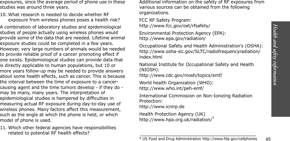Health and safety information    45exposures, since the average period of phone use in these studies was around three years.10. What research is needed to decide whether RF exposure from wireless phones poses a health risk?A combination of laboratory studies and epidemiological studies of people actually using wireless phones would provide some of the data that are needed. Lifetime animal exposure studies could be completed in a few years. However, very large numbers of animals would be needed to provide reliable proof of a cancer promoting effect if one exists. Epidemiological studies can provide data that is directly applicable to human populations, but 10 or more years follow-up may be needed to provide answers about some health effects, such as cancer. This is because the interval between the time of exposure to a cancer-causing agent and the time tumors develop - if they do - may be many, many years. The interpretation of epidemiological studies is hampered by difficulties in measuring actual RF exposure during day-to-day use of wireless phones. Many factors affect this measurement, such as the angle at which the phone is held, or which model of phone is used.11. Which other federal agencies have responsibilities related to potential RF health effects?Additional information on the safety of RF exposures from various sources can be obtained from the following organizations.FCC RF Safety Program:http://www.fcc.gov/oet/rfsafety/Environmental Protection Agency (EPA):http://www.epa.gov/radiation/Occupational Safety and Health Administration’s (OSHA):http://www.osha-slc.gov/SLTC/radiofrequencyradiation/index.htmlNational Institute for Occupational Safety and Health (NIOSH):http://www.cdc.gov/niosh/topics/emf/World health Organization (WHO):http://www.who.int/peh-emf/International Commission on Non-Ionizing Radiation Protection:http://www.icnirp.deHealth Protection Agency (UK) http://www.hpa.org.uk/radiation/** US Food and Drug Administration http://www.fda.gov/cellphones
