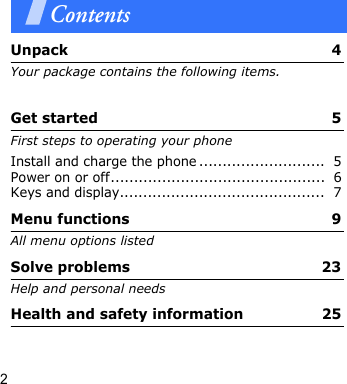 2ContentsUnpack  4Your package contains the following items.Get started  5First steps to operating your phoneInstall and charge the phone ...........................  5Power on or off..............................................  6Keys and display............................................  7Menu functions  9All menu options listedSolve problems  23Help and personal needsHealth and safety information  25