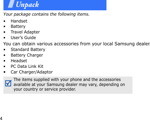 4UnpackYour package contains the following items.•Handset•Battery•Travel Adapter•User’s GuideYou can obtain various accessories from your local Samsung dealer.• Standard Battery• Battery Charger• Headset•PC Data Link Kit•Car Charger/AdaptorThe items supplied with your phone and the accessories available at your Samsung dealer may vary, depending on your country or service provider.
