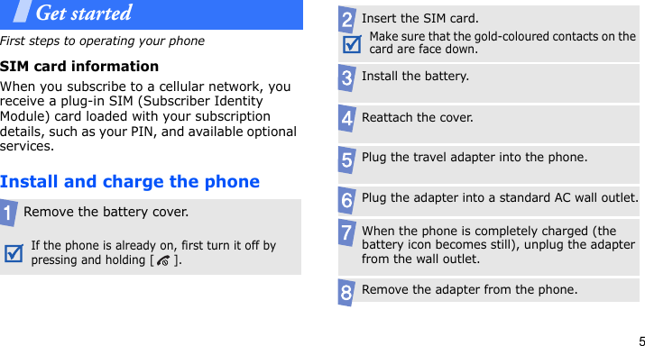5Get startedFirst steps to operating your phoneSIM card informationWhen you subscribe to a cellular network, you receive a plug-in SIM (Subscriber Identity Module) card loaded with your subscription details, such as your PIN, and available optional services.Install and charge the phoneRemove the battery cover.If the phone is already on, first turn it off by pressing and holding [ ].Insert the SIM card.Make sure that the gold-coloured contacts on the card are face down.Install the battery.Reattach the cover.Plug the travel adapter into the phone.Plug the adapter into a standard AC wall outlet.When the phone is completely charged (the battery icon becomes still), unplug the adapter from the wall outlet.Remove the adapter from the phone.