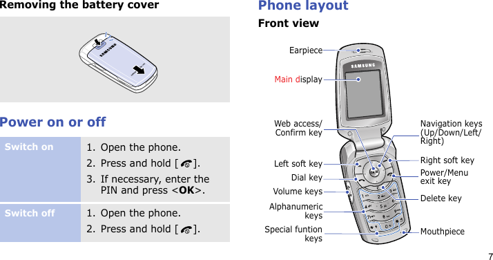 7Removing the battery coverPower on or offPhone layoutFront viewSwitch on1. Open the phone.2. Press and hold [ ].3. If necessary, enter the PIN and press &lt;OK&gt;.Switch off1. Open the phone.2. Press and hold [ ].EarpieceMain displayMouthpieceLeft soft keyVolume keysDial keyAlphanumerickeysNavigation keys (Up/Down/Left/Right)Power/Menu exit keyRight soft keyDelete keyWeb access/Confirm keySpecial funtionkeys