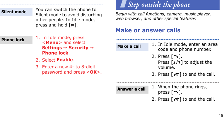 15Step outside the phoneBegin with call functions, camera, music player, web browser, and other special featuresMake or answer callsYou can switch the phone to Silent mode to avoid disturbing other people. In Idle mode, press and hold [ ].1. In Idle mode, press &lt;Menu&gt; and select Settings → Security → Phone lock.2. Select Enable.3. Enter a new 4- to 8-digit password and press &lt;OK&gt;.Silent modePhone lock1. In Idle mode, enter an area code and phone number.2. Press [ ].Press [ / ] to adjust the volume.3. Press [ ] to end the call.1. When the phone rings, press [ ].2. Press [ ] to end the call.Make a callAnswer a callAnswer a call