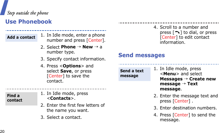 Step outside the phone20Use PhonebookSend messages1. In Idle mode, enter a phone number and press [Center].2. Select Phone → New → a number type.3. Specify contact information.4. Press &lt;Options&gt; and select Save, or press [Center] to save the contact.1. In Idle mode, press &lt;Contacts&gt;.2. Enter the first few letters of the name you want.3. Select a contact.Add a contactFind a contact4. Scroll to a number and press [ ] to dial, or press [Center] to edit contact information.1. In Idle mode, press &lt;Menu&gt; and select Messages → Create new message → Text message.2. Enter the message text and press [Center] .3. Enter destination numbers.4. Press [Center] to send the message.Send a text message