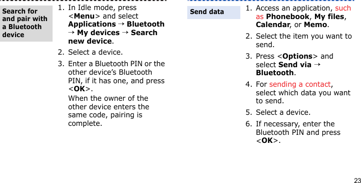 231. In Idle mode, press &lt;Menu&gt; and select Applications → Bluetooth → My devices → Search new device.2. Select a device.3. Enter a Bluetooth PIN or the other device’s Bluetooth PIN, if it has one, and press &lt;OK&gt;.When the owner of the other device enters the same code, pairing is complete.Search for and pair with a Bluetooth device1. Access an application, such as Phonebook, My files, Calendar, or Memo.2. Select the item you want to send.3. Press &lt;Options&gt; and select Send via → Bluetooth. 4. For sending a contact, select which data you want to send.5. Select a device.6. If necessary, enter the Bluetooth PIN and press &lt;OK&gt;.Send data