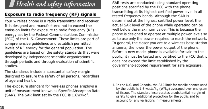 36Health and safety informationExposure to radio frequency (RF) signalsYour wireless phone is a radio transmitter and receiver. It is designed and manufactured not to exceed the emission limits for exposure to radio frequency (RF) energy set by the Federal Communications Commission (FCC) of the U.S. Government. These limits are part of comprehensive guidelines and establish permitted levels of RF energy for the general population. The guidelines are based on the safety standards that were developed by independent scientific organizations through periodic and through evaluation of scientific studies.The standards include a substantial safety margin designed to assure the safety of all persons, regardless of age and health. The exposure standard for wireless phones employs a unit of measurement known as Specific Absorption Rate (SAR). The SAR limit set by the FCC is 1.6W/kg1.SAR tests are conducted using standard operating positions specified by the FCC with the phone transmitting at its highest certified power level in all tested frequency bands. Although the SAR is determined at the highest certified power level, the actual SAR level of the phone while operating can be well below the maximum value. This is because the phone is designed to operate at multiple power levels so as to use only the power required to reach the network. In general, the closer you are to a wireless base station antenna, the lower the power output of the phone. Before a new model phone is available for sale to the public, it must be tested and certified to the FCC that it does not exceed the limit established by the government-adopted requirement for safe exposure.1. In the U.S. and Canada, the SAR limit for mobile phones used by the public is 1.6 watts/kg (W/kg) averaged over one gram of tissue. The standard incorporates a substantial margin of safety to give additional protection for the public and to account for any variations in measurements.