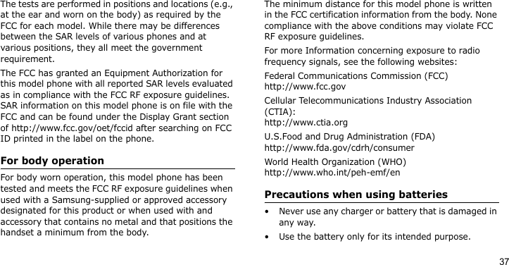 37The tests are performed in positions and locations (e.g., at the ear and worn on the body) as required by the FCC for each model. While there may be differences between the SAR levels of various phones and at various positions, they all meet the government requirement.The FCC has granted an Equipment Authorization for this model phone with all reported SAR levels evaluated as in compliance with the FCC RF exposure guidelines. SAR information on this model phone is on file with the FCC and can be found under the Display Grant section of http://www.fcc.gov/oet/fccid after searching on FCC ID printed in the label on the phone.For body operationFor body worn operation, this model phone has been tested and meets the FCC RF exposure guidelines when used with a Samsung-supplied or approved accessory designated for this product or when used with and accessory that contains no metal and that positions the handset a minimum from the body. The minimum distance for this model phone is written in the FCC certification information from the body. None compliance with the above conditions may violate FCC RF exposure guidelines. For more Information concerning exposure to radio frequency signals, see the following websites:Federal Communications Commission (FCC)http://www.fcc.govCellular Telecommunications Industry Association (CTIA):http://www.ctia.orgU.S.Food and Drug Administration (FDA)http://www.fda.gov/cdrh/consumerWorld Health Organization (WHO)http://www.who.int/peh-emf/enPrecautions when using batteries• Never use any charger or battery that is damaged in any way.• Use the battery only for its intended purpose.