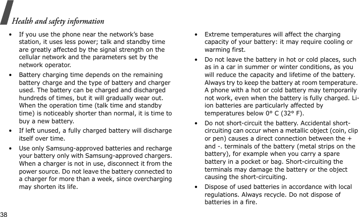 Health and safety information38• If you use the phone near the network’s base station, it uses less power; talk and standby time are greatly affected by the signal strength on the cellular network and the parameters set by the network operator.• Battery charging time depends on the remaining battery charge and the type of battery and charger used. The battery can be charged and discharged hundreds of times, but it will gradually wear out. When the operation time (talk time and standby time) is noticeably shorter than normal, it is time to buy a new battery.• If left unused, a fully charged battery will discharge itself over time. • Use only Samsung-approved batteries and recharge your battery only with Samsung-approved chargers. When a charger is not in use, disconnect it from the power source. Do not leave the battery connected to a charger for more than a week, since overcharging may shorten its life.• Extreme temperatures will affect the charging capacity of your battery: it may require cooling or warming first.• Do not leave the battery in hot or cold places, such as in a car in summer or winter conditions, as you will reduce the capacity and lifetime of the battery. Always try to keep the battery at room temperature. A phone with a hot or cold battery may temporarily not work, even when the battery is fully charged. Li-ion batteries are particularly affected by temperatures below 0° C (32° F).• Do not short-circuit the battery. Accidental short-circuiting can occur when a metallic object (coin, clip or pen) causes a direct connection between the + and -. terminals of the battery (metal strips on the battery), for example when you carry a spare battery in a pocket or bag. Short-circuiting the terminals may damage the battery or the object causing the short-circuiting.• Dispose of used batteries in accordance with local regulations. Always recycle. Do not dispose of batteries in a fire.