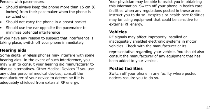 41Persons with pacemakers:• Should always keep the phone more than 15 cm (6 inches) from their pacemaker when the phone is switched on• Should not carry the phone in a breast pocket• Should use the ear opposite the pacemaker to minimize potential interferenceIf you have any reason to suspect that interference is taking place, switch off your phone immediately.Hearing aidsSome digital wireless phones may interfere with some hearing aids. In the event of such interference, you may wish to consult your hearing aid manufacturer to discuss alternatives. Other Medical Devices If you use any other personal medical devices, consult the manufacturer of your device to determine if it is adequately shielded from external RF energy. Your physician may be able to assist you in obtaining this information. Switch off your phone in health care facilities when any regulations posted in these areas instruct you to do so. Hospitals or health care facilities may be using equipment that could be sensitive to external RF energy.VehiclesRF signals may affect improperly installed or inadequately shielded electronic systems in motor vehicles. Check with the manufacturer or itsrepresentative regarding your vehicle. You should also consult the manufacturer of any equipment that has been added to your vehicle.Posted facilitiesSwitch off your phone in any facility where posted notices require you to do so. 