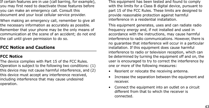 43If certain features are in use (call barring, for example), you may first need to deactivate those features before you can make an emergency call. Consult this document and your local cellular service provider.When making an emergency call, remember to give all the necessary information as accurately as possible. Remember that your phone may be the only means of communication at the scene of an accident; do not end the call until given permission to do so.FCC Notice and CautionsFCC NoticeThe device complies with Part 15 of the FCC Rules. Operation is subject to the following two conditions: (1) this device may not cause harmful interference, and (2) this device must accept any interference received, including interference that may cause undesired operation.This equipment has been tested and found to comply with the limits for a Class B digital device, pursuant to part 15 of the FCC Rules. These limits are designed to provide reasonable protection against harmful interference in a residential installation. This equipment generates, uses and can radiate radio frequency energy and, if not installed and used in accordance with the instructions, may cause harmful interference to radio communications. However, there is no guarantee that interference will occur in a particular installation. If this equipment does cause harmful interference to radio or television reception, which can be determined by turning the equipment off and on, the user is encouraged to try to correct the interference by one or more of the following measures:• Reorient or relocate the receiving antenna.• Increase the separation between the equipment and receiver.• Connect the equipment into an outlet on a circuit different from that to which the receiver is connected.