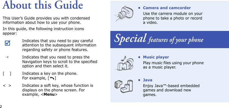 2About this GuideThis User’s Guide provides you with condensed information about how to use your phone.In this guide, the following instruction icons appear: Indicates that you need to pay careful attention to the subsequent information regarding safety or phone features.  →Indicates that you need to press the Navigation keys to scroll to the specified option and then select it.[    ] Indicates a key on the phone. For example, [ ]&lt;  &gt; Indicates a soft key, whose function is displays on the phone screen. For example, &lt;Menu&gt;• Camera and camcorderUse the camera module on your phone to take a photo or record a video.Special features of your phone• Music playerPlay music files using your phone as a music player.•JavaEnjoy Java™-based embedded games and download new games.