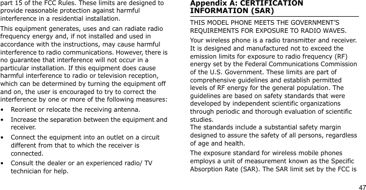 47part 15 of the FCC Rules. These limits are designed to provide reasonable protection against harmful interference in a residential installation.This equipment generates, uses and can radiate radio frequency energy and, if not installed and used in accordance with the instructions, may cause harmful interference to radio communications. However, there is no guarantee that interference will not occur in a particular installation. If this equipment does cause harmful interference to radio or television reception, which can be determined by turning the equipment off and on, the user is encouraged to try to correct the interference by one or more of the following measures:• Reorient or relocate the receiving antenna.• Increase the separation between the equipment and receiver.• Connect the equipment into an outlet on a circuit different from that to which the receiver is connected.• Consult the dealer or an experienced radio/ TV technician for help.Appendix A: CERTIFICATION INFORMATION (SAR)THIS MODEL PHONE MEETS THE GOVERNMENT’S REQUIREMENTS FOR EXPOSURE TO RADIO WAVES.Your wireless phone is a radio transmitter and receiver. It is designed and manufactured not to exceed the emission limits for exposure to radio frequency (RF) energy set by the Federal Communications Commission of the U.S. Government. These limits are part of comprehensive guidelines and establish permitted levels of RF energy for the general population. The guidelines are based on safety standards that were developed by independent scientific organizations through periodic and thorough evaluation of scientific studies. The standards include a substantial safety margin designed to assure the safety of all persons, regardless of age and health.The exposure standard for wireless mobile phones employs a unit of measurement known as the Specific Absorption Rate (SAR). The SAR limit set by the FCC is 